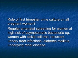 •   Role of first trimester urine culture on all
    pregnant women?
•   Regular antenatal screening for women at
    high-risk of asymptomatic bacteriuria eg,
    women with sickle cell trait, recurrent
    urinary tract infections, diabetes mellitus,
    underlying renal disease
 