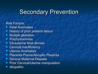 Secondary Prevention
Risk Factors
 Fetal Anomalies
 History of prior preterm labour
 Mutiple gestation
 Polyhydramnios
 Intrauterine fetal demise
 Cervical Insufficiency
 Uterine Anomalies
 Placenta Previa/Abruptio Placenta
 Serious Maternal Disease
 Prior Cervical/Uterine manipulation
 Idiopathic
 