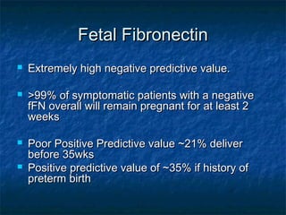 Fetal Fibronectin
   Extremely high negative predictive value.

   >99% of symptomatic patients with a negative
    fFN overall will remain pregnant for at least 2
    weeks

   Poor Positive Predictive value ~21% deliver
    before 35wks
   Positive predictive value of ~35% if history of
    preterm birth
 