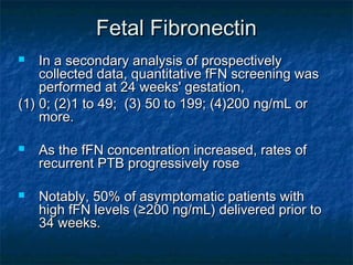 Fetal Fibronectin
   In a secondary analysis of prospectively
    collected data, quantitative fFN screening was
    performed at 24 weeks' gestation,
(1) 0; (2)1 to 49; (3) 50 to 199; (4)200 ng/mL or
    more.

   As the fFN concentration increased, rates of
    recurrent PTB progressively rose

   Notably, 50% of asymptomatic patients with
    high fFN levels (≥200 ng/mL) delivered prior to
    34 weeks.
 