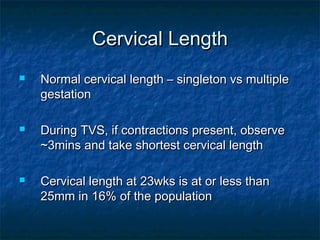 Cervical Length
   Normal cervical length – singleton vs multiple
    gestation

   During TVS, if contractions present, observe
    ~3mins and take shortest cervical length

   Cervical length at 23wks is at or less than
    25mm in 16% of the population
 