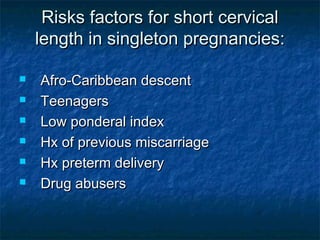 Risks factors for short cervical
    length in singleton pregnancies:

   Afro-Caribbean descent
   Teenagers
   Low ponderal index
   Hx of previous miscarriage
   Hx preterm delivery
   Drug abusers
 