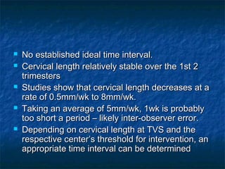    No established ideal time interval.
   Cervical length relatively stable over the 1st 2
    trimesters
   Studies show that cervical length decreases at a
    rate of 0.5mm/wk to 8mm/wk.
   Taking an average of 5mm/wk, 1wk is probably
    too short a period – likely inter-observer error.
   Depending on cervical length at TVS and the
    respective center’s threshold for intervention, an
    appropriate time interval can be determined
 