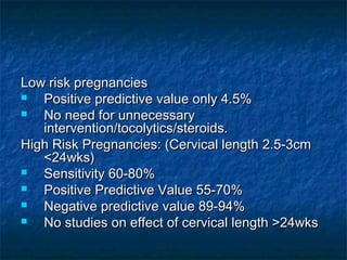 Low risk pregnancies
  Positive predictive value only 4.5%
  No need for unnecessary
   intervention/tocolytics/steroids.
High Risk Pregnancies: (Cervical length 2.5-3cm
   <24wks)
  Sensitivity 60-80%
  Positive Predictive Value 55-70%
  Negative predictive value 89-94%
  No studies on effect of cervical length >24wks
 