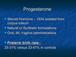Progesterone
   Steroid Hormone – 1934 isolated from
    corpus luteum
   Natural or Synthetic formulations
   Oral, IM, Vaginal administrations

 Preterm birth rate:
25-31% versus 33-47% in controls
 