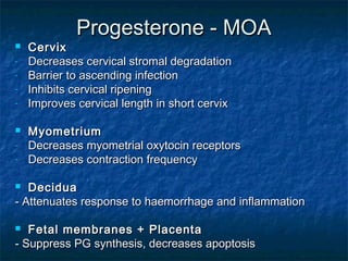 Progesterone - MOA
   Cervix
-   Decreases cervical stromal degradation
-   Barrier to ascending infection
-   Inhibits cervical ripening
-   Improves cervical length in short cervix

   Myometrium
-   Decreases myometrial oxytocin receptors
-   Decreases contraction frequency

  Decidua
- Attenuates response to haemorrhage and inflammation

  Fetal membranes + Placenta
- Suppress PG synthesis, decreases apoptosis
 