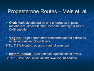 Progesterone Routes – Meis et. al
   Oral: Variable absorption and undergoes 1st pass
    metabolism. Bioavailability uncertain and higher risk of
    CNS sedation

 Vaginal: High endometrial concentration but difficult to
  achieve constant blood levels
S/Es: 7.9% bloated, nausea, vaginal soreness

 Intramuscular: Slow-release; optimal blood levels.
S/Es: 19.1%; pain, injection site swelling, headache
 
