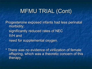 MFMU TRIAL (Cont)
Progesterone exposed infants had less perinatal
  morbidity:
- significantly reduced rates of NEC

- IVH and

- need for supplemental oxygen.



* There was no evidence of virilization of female
  offspring, which was a theoretic concern of this
  therapy.
 