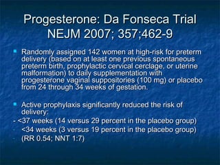 Progesterone: Da Fonseca Trial
        NEJM 2007; 357;462-9
   Randomly assigned 142 women at high-risk for preterm
    delivery (based on at least one previous spontaneous
    preterm birth, prophylactic cervical cerclage, or uterine
    malformation) to daily supplementation with
    progesterone vaginal suppositories (100 mg) or placebo
    from 24 through 34 weeks of gestation.

  Active prophylaxis significantly reduced the risk of
   delivery:
- <37 weeks (14 versus 29 percent in the placebo group)
- <34 weeks (3 versus 19 percent in the placebo group)
- (RR 0.54; NNT 1:7)
 