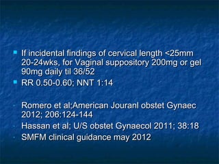    If incidental findings of cervical length <25mm
    20-24wks, for Vaginal suppository 200mg or gel
    90mg daily til 36/52
   RR 0.50-0.60; NNT 1:14

-   Romero et al;American Jouranl obstet Gynaec
    2012; 206:124-144
-   Hassan et al; U/S obstet Gynaecol 2011; 38:18
-   SMFM clinical guidance may 2012
 