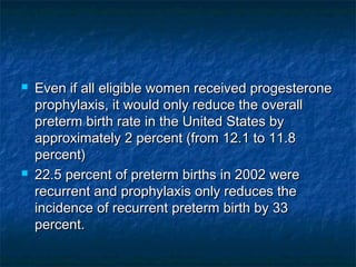    Even if all eligible women received progesterone
    prophylaxis, it would only reduce the overall
    preterm birth rate in the United States by
    approximately 2 percent (from 12.1 to 11.8
    percent)
   22.5 percent of preterm births in 2002 were
    recurrent and prophylaxis only reduces the
    incidence of recurrent preterm birth by 33
    percent.
 