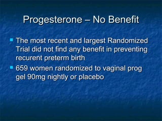 Progesterone – No Benefit
   The most recent and largest Randomized
    Trial did not find any benefit in preventing
    recurent preterm birth
   659 women randomized to vaginal prog
    gel 90mg nightly or placebo
 