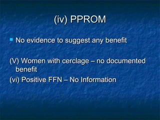 (iv) PPROM
   No evidence to suggest any benefit

(V) Women with cerclage – no documented
  benefit
(vi) Positive FFN – No Information
 