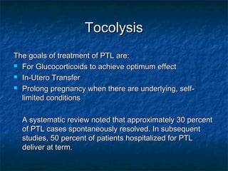Tocolysis
The goals of treatment of PTL are:
 For Glucocorticoids to achieve optimum effect

 In-Utero Transfer

 Prolong pregnancy when there are underlying, self-

  limited conditions

  A systematic review noted that approximately 30 percent
  of PTL cases spontaneously resolved. In subsequent
  studies, 50 percent of patients hospitalized for PTL
  deliver at term.
 