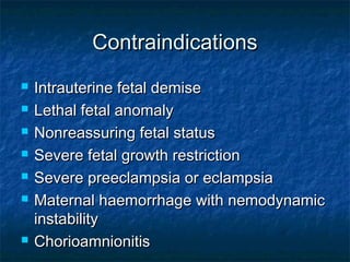 Contraindications
   Intrauterine fetal demise
   Lethal fetal anomaly
   Nonreassuring fetal status
   Severe fetal growth restriction
   Severe preeclampsia or eclampsia
   Maternal haemorrhage with nemodynamic
    instability
   Chorioamnionitis
 