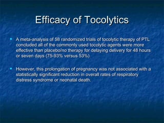 Efficacy of Tocolytics
   A meta-analysis of 58 randomized trials of tocolytic therapy of PTL
    concluded all of the commonly used tocolytic agents were more
    effective than placebo/no therapy for delaying delivery for 48 hours
    or seven days (75-93% versus 53%)

   However, this prolongation of pregnancy was not associated with a
    statistically significant reduction in overall rates of respiratory
    distress syndrome or neonatal death.
 