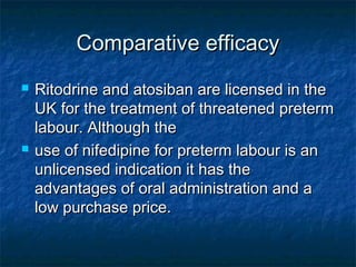Comparative efficacy
   Ritodrine and atosiban are licensed in the
    UK for the treatment of threatened preterm
    labour. Although the
   use of nifedipine for preterm labour is an
    unlicensed indication it has the
    advantages of oral administration and a
    low purchase price.
 