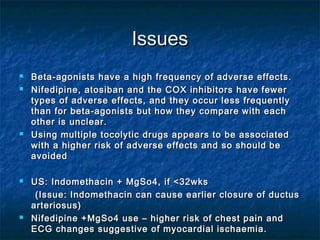 Issues
   Beta-agonists have a high frequency of adverse effects.
   Nifedipine, atosiban and the COX inhibitors have fewer
    types of adverse effects, and they occur less frequently
    than for beta-agonists but how they compare with each
    other is unclear.
   Using multiple tocolytic drugs appears to be associated
    with a higher risk of adverse effects and so should be
    avoided

   US: Indomethacin + MgSo4, if <32wks
     (Issue: Indomethacin can cause earlier closure of ductus
    arteriosus)
   Nifedipine +MgSo4 use – higher risk of chest pain and
    ECG changes suggestive of myocardial ischaemia.
 