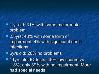    1 yr old: 31% with some major motor
    problem
   2.5yrs: 48% with some form of
    impairment, 4% with significant chest
    infections
   6yrs old: 20% no problems
   11yrs old: IQ tests: 45% low scores vs
    1.3%; only 39% with no impairment. More
    had special needs
 