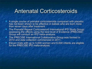 Antenatal Corticosteroids
   A single course of prenatal corticosteroids compared with placebo
    has not been shown to be effective in babies who are born more
    than seven days after treatment
   The Prenatal Repeat Corticosteroid International IPD Study Group:
    assessing the effects using the best level of Evidence (PRECISE)
    Group will conduct an IPD meta-analysis.
   The PRECISE International Collaborative Group was formed in
    2010 and data collection commenced in 2011.
   Eleven trials with up to 5,000 women and 6,000 infants are eligible
    for the PRECISE IPD meta-analysis.
 