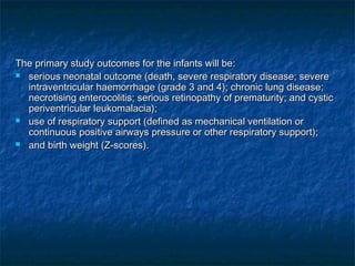 The primary study outcomes for the infants will be:
 serious neonatal outcome (death, severe respiratory disease; severe
  intraventricular haemorrhage (grade 3 and 4); chronic lung disease;
  necrotising enterocolitis; serious retinopathy of prematurity; and cystic
  periventricular leukomalacia);
 use of respiratory support (defined as mechanical ventilation or
  continuous positive airways pressure or other respiratory support);
 and birth weight (Z-scores).
 