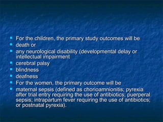    For the children, the primary study outcomes will be
   death or
   any neurological disability (developmental delay or
    intellectual impairment
   cerebral palsy
   blindness
   deafness
   For the women, the primary outcome will be
   maternal sepsis (defined as chorioamnionitis; pyrexia
    after trial entry requiring the use of antibiotics; puerperal
    sepsis; intrapartum fever requiring the use of antibiotics;
    or postnatal pyrexia).
 