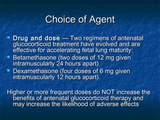 Choice of Agent
   Drug and dose  — Two regimens of antenatal
    glucocorticoid treatment have evolved and are
    effective for accelerating fetal lung maturity:
   Betamethasone (two doses of 12 mg given
    intramuscularly 24 hours apart)
   Dexamethasone (four doses of 6 mg given
    intramuscularly 12 hours apart).

Higher or more frequent doses do NOT increase the
  benefits of antenatal glucocorticoid therapy and
  may increase the likelihood of adverse effects 
 