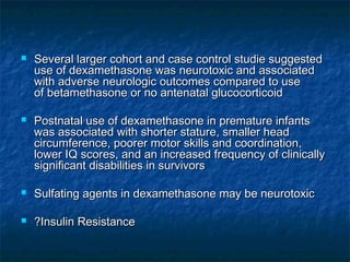    Several larger cohort and case control studie suggested
    use of dexamethasone was neurotoxic and associated
    with adverse neurologic outcomes compared to use
    of betamethasone or no antenatal glucocorticoid

   Postnatal use of dexamethasone in premature infants
    was associated with shorter stature, smaller head
    circumference, poorer motor skills and coordination,
    lower IQ scores, and an increased frequency of clinically
    significant disabilities in survivors

   Sulfating agents in dexamethasone may be neurotoxic

   ?Insulin Resistance
 