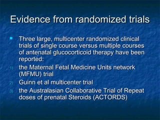 Evidence from randomized trials
    Three large, multicenter randomized clinical
     trials of single course versus multiple courses
     of antenatal glucocorticoid therapy have been
     reported:
1)   the Maternal Fetal Medicine Units network
     (MFMU) trial
2)   Guinn et al multicenter trial
3)   the Australasian Collaborative Trial of Repeat
     doses of prenatal Steroids (ACTORDS)
 