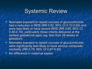 Systemic Review
   Neonates exposed to repeat courses of glucocorticoids
    had a reduction in RDS (RR 0.82, 95% CI 0.72-0.93) and
    were less likely to have severe RDS (RR 0.60, 95% CI
    0.48-0.75), particularly those infants delivered at the
    earliest gestational ages (eg, less than 28 weeks of
    gestation).
   Neonates exposed to repeat courses of glucocorticoids
    were significantly less likely to have serious composite
    morbidity (RR 0.79, 95% CI 0.67-0.93)
   No difference in maternal sepsis
 