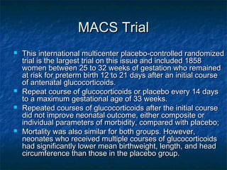 MACS Trial
   This international multicenter placebo-controlled randomized
    trial is the largest trial on this issue and included 1858
    women between 25 to 32 weeks of gestation who remained
    at risk for preterm birth 12 to 21 days after an initial course
    of antenatal glucocorticoids.
   Repeat course of glucocorticoids or placebo every 14 days
    to a maximum gestational age of 33 weeks.
   Repeated courses of glucocorticoids after the initial course
    did not improve neonatal outcome, either composite or
    individual parameters of morbidity, compared with placebo;
   Mortality was also similar for both groups. However,
    neonates who received multiple courses of glucocorticoids
    had significantly lower mean birthweight, length, and head
    circumference than those in the placebo group.
 