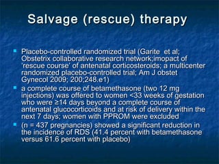 Salvage (rescue) therapy  

   Placebo-controlled randomized trial (Garite et al;
    Obstetrix collaborative research network;imopact of
    ‘rescue course’ of antenatal corticosteroids; a multicenter
    randomized placebo-controlled trial; Am J obstet
    Gynecol 2009; 200;248.e1)
   a complete course of betamethasone (two 12 mg
    injections) was offered to women <33 weeks of gestation
    who were ≥14 days beyond a complete course of
    antenatal glucocorticoids and at risk of delivery within the
    next 7 days; women with PPROM were excluded
   (n = 437 pregnancies) showed a significant reduction in
    the incidence of RDS (41.4 percent with betamethasone
    versus 61.6 percent with placebo)
 