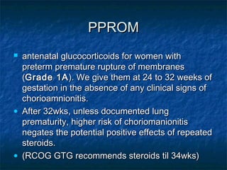 PPROM
 antenatal glucocorticoids for women with
  preterm premature rupture of membranes
  (Grade 1A ). We give them at 24 to 32 weeks of
  gestation in the absence of any clinical signs of
  chorioamnionitis.
• After 32wks, unless documented lung
  prematurity, higher risk of choriomanionitis
  negates the potential positive effects of repeated
  steroids.
• (RCOG GTG recommends steroids til 34wks)
 