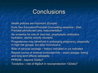 Conclusions
1)   Health policies are important (Europe)
2)   Early Sex Education/Prenatal Counselling essential – Diet,
     Prenatal periodontal care, instrumentation
3)   No evidence for role of: bed rest, prophylactic antibiotics,
     hydration, uterine activity monitors
4)   Progesterone may beneficial in prolonging pregnancy, especially
     in high risk groups, but data inconclusive
5)   Role of cervical cerclage – history indicated or u/s indicated
6)   Repeat course of antenal corticosteroids – exact dosage, timing
     and long term effects debatable
7)   PPROM – beyond 32wks?
8)   Tocolytics – role of MgSo4 in neuroprotection <32wks?
 
