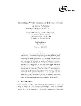 Preventing Private Information Inference Attacks
on Social Networks
Technical Report UTDCS-03-09
Raymond Heatherly, Murat Kantarcioglu,
and Bhavani Thuraisingham
Computer Science Department
University of Texas at Dallas
Jack Lindamood
Facebook
February 22, 2009
Abstract
On-line social networks, such as Facebook, are increasingly utilized by
many people. These networks allow users to publish details about them-
selves and connect to their friends. Some of the information revealed inside
these networks is meant to be private. Yet it is possible that corporations
could use learning algorithms on released data to predict undisclosed pri-
vate information. In this paper, we explore how to launch inference at-
tacks using released social networking data to predict undisclosed private
information about individuals. We then devise three possible sanitization
techniques that could be used in various situations. Then, we explore
the eﬀectiveness of these techniques by implementing them on a dataset
obtained from the Dallas/Fort Worth, Texas network of the Facebook so-
cial networking application and attempting to use methods of collective
inference to discover sensitive attributes of the data set. We show that
we can decrease the eﬀectiveness of both local and relational classiﬁcation
algorithms by using the sanitization methods we described. Further, we
discover a problem domain where collective inference degrades the perfor-
mance of classiﬁcation algorithms for determining private attributes.
1 Introduction
Social networks are online applications that allow their users to connect by
means of various link types. As part of their oﬀerings, these networks allow
people to list details about themselves that are relevant to the nature of the
network. For instance, Facebook is a general-use social network, so individual
 