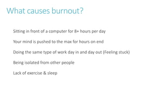 What causes burnout?
Sitting in front of a computer for 8+ hours per day
Your mind is pushed to the max for hours on end
Doing the same type of work day in and day out (Feeling stuck)
Being isolated from other people
Lack of exercise & sleep
 