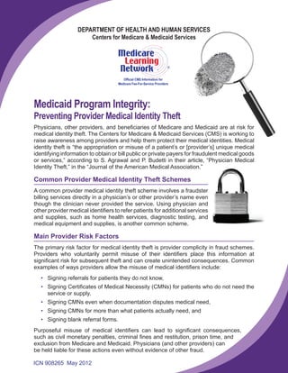 DEPARTMENT OF HEALTH AND HUMAN SERVICES
Centers for Medicare & Medicaid Services

R

Official CMS Information for
Medicare Fee-For-Service Providers

Medicaid Program Integrity:

Preventing Provider Medical Identity Theft
Physicians, other providers, and beneficiaries of Medicare and Medicaid are at risk for
medical identity theft. The Centers for Medicare & Medicaid Services (CMS) is working to
raise awareness among providers and help them protect their medical identities. Medical
identity theft is “the appropriation or misuse of a patient’s or [provider’s] unique medical
identifying information to obtain or bill public or private payers for fraudulent medical goods
or services,” according to S. Agrawal and P. Budetti in their article, “Physician Medical
Identity Theft,” in the “Journal of the American Medical Association.”

Common Provider Medical Identity Theft Schemes
A common provider medical identity theft scheme involves a fraudster
billing services directly in a physician’s or other provider’s name even
though the clinician never provided the service. Using physician and
other provider medical identifiers to refer patients for additional services
and supplies, such as home health services, diagnostic testing, and
medical equipment and supplies, is another common scheme.

Main Provider Risk Factors
The primary risk factor for medical identity theft is provider complicity in fraud schemes.
Providers who voluntarily permit misuse of their identifiers place this information at
significant risk for subsequent theft and can create unintended consequences. Common
examples of ways providers allow the misuse of medical identifiers include:
• Signing referrals for patients they do not know,
• Signing Certificates of Medical Necessity (CMNs) for patients who do not need the
service or supply,
• Signing CMNs even when documentation disputes medical need,
• Signing CMNs for more than what patients actually need, and
• Signing blank referral forms.
Purposeful misuse of medical identifiers can lead to significant consequences,
such as civil monetary penalties, criminal fines and restitution, prison time, and
exclusion from Medicare and Medicaid. Physicians (and other providers) can
be held liable for these actions even without evidence of other fraud.
ICN 908265 May 2012

 