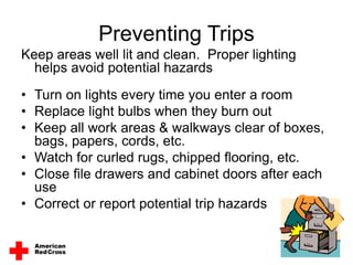 Preventing Trips
Keep areas well lit and clean. Proper lighting
helps avoid potential hazards
• Turn on lights every time you enter a room
• Replace light bulbs when they burn out
• Keep all work areas & walkways clear of boxes,
bags, papers, cords, etc.
• Watch for curled rugs, chipped flooring, etc.
• Close file drawers and cabinet doors after each
use
• Correct or report potential trip hazards
 