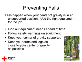 Preventing Falls
Falls happen when your center of gravity is in an
unsupported position. Use the right equipment
for the job
• Find out equipment needs ahead of time
• Follow safety warnings on equipment
• Keep your center of gravity supported
• Keep your arms and legs as
close to your center of gravity
as possible
 