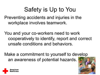 Safety is Up to You
Preventing accidents and injuries in the
workplace involves teamwork.
You and your co-workers need to work
cooperatively to identify, report and correct
unsafe conditions and behaviors.
Make a commitment to yourself to develop
an awareness of potential hazards.
 