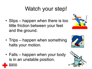 Watch your step!
• Slips – happen when there is too
little friction between your feet
and the ground.
• Trips – happen when something
halts your motion.
• Falls – happen when your body
is in an unstable position.
 