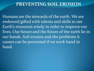 PREVENTING SOIL EROSION

Humans are the stewards of the earth. We are
endowed/gifted with talents and skills to use
Earth’s resources wisely in order to improve our
lives. Our future and the future of the earth lie in
our hands. Soil erosion and the problems it
causes can be prevented if we work hand in
hand.
 
