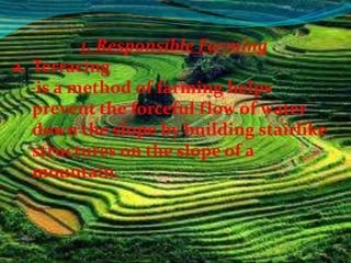 1. Responsible Farming
a. Terracing
   -is a method of farming helps
   prevent the forceful flow of water
   down the slope by building stairlike
   structures on the slope of a
   mountain.
 