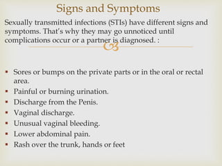 
Sexually transmitted infections (STIs) have different signs and
symptoms. That’s why they may go unnoticed until
complications occur or a partner is diagnosed. :
 Sores or bumps on the private parts or in the oral or rectal
area.
 Painful or burning urination.
 Discharge from the Penis.
 Vaginal discharge.
 Unusual vaginal bleeding.
 Lower abdominal pain.
 Rash over the trunk, hands or feet
Signs and Symptoms
 