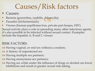 
 Causes:
 Bacteria (gonorrhea, syphilis, chlamydia)
 Parasites (trichomoniasis)
 Viruses (human papillomavirus, private part herpes, HIV)
Sexual activity plays a role in spreading many other infectious agents,
it’s also possible to be infected without sexual contact. Examples
include the hepatitis A, B and C viruses
RISK FACTORS:
 Having vaginal, or oral sex without a condom;
 A history of unprotected sex
 Having multiple sex partners;
 Having anonymous sex partners;
 Having sex while under the influence of drugs or alcohol can lower
inhibitions and result in greater sexual risk-taking.
Causes/Risk factors
 