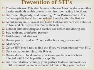 
 Practice safe sex: This simply means the use latex condoms or other
barrier methods as this prevents you from contacting infections.
 Get Tested Regularly, and Encourage Your Partners To Do The
Same.(syphilis blood test) repeat test 6 weeks after the first test.
 Avoid anonymous, casual sex. Don’t look for sex partners online or
in bars and clubs-you don’t know their status.
 Limit or eliminate drug and alcohol use before and during sex;
 Stay with one uninfected partner.
 Bath before and after sex.
 Do not practice oral sex 2 hours after brushing your mouth.
 Abstinence
 Get an HIV blood test, to find out if you’ve been infected with HIV.
 Get vaccination for Hepatitis B or A.
 Do not donate blood, unless you know you have never been
infected with HIV, hepatitis or syphilis.
 Get Treated also encourage your partner to do so and avoid sex
until treatment is completed to avoid re-infecting your partner.
Prevention of STI’s
 