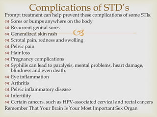 
Prompt treatment can help prevent these complications of some STIs.
 Sores or bumps anywhere on the body
 Recurrent genital sores
 Generalized skin rash
 Scrotal pain, redness and swelling
 Pelvic pain
 Hair loss
 Pregnancy complications
 Syphilis can lead to paralysis, mental problems, heart damage,
blindness and even death.
 Eye inflammation
 Arthritis
 Pelvic inflammatory disease
 Infertility
 Certain cancers, such as HPV-associated cervical and rectal cancers
Remember That Your Brain Is Your Most Important Sex Organ
Complications of STD’s
 