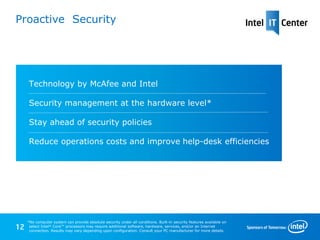 Proactive Security




      Technology by McAfee and Intel

      Security management at the hardware level*

      Stay ahead of security policies

      Reduce operations costs and improve help-desk efficiencies




     *No computer system can provide absolute security under all conditions. Built-in security features available on
12    select Intel® Core™ processors may require additional software, hardware, services, and/or an Internet
      connection. Results may vary depending upon configuration. Consult your PC manufacturer for more details.
 