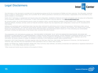 Legal Disclaimers

The information in this document is provided only for educational purposes and for the convenience of McAfee and Intel customers. The information contained
herein is subject to change without notice, and is provided “AS IS” without guarantee or warranty as to the accuracy or applicability of the information to any
specific situation or circumstance.
Intel® vPro™ technology is sophisticated and requires setup and configuration. Availability of features and results will depend upon the setup and configuration
of your hardware, software, and IT environment. To learn more about the breadth of security features, visit intel.com/technology/vpro.
No computer system can provide absolute security under all conditions. Built-in security features available on select Intel® Core™ processors may require
additional software, hardware, services, and/or an Internet connection. Results may vary depending upon configuration. Consult your PC manufacturer for
more details.
Software and workloads used in performance tests may have been optimized for performance only on Intel microprocessors. Performance tests, such as
SYSmark* and MobileMark*, are measured using specific computer systems, components, software, operations, and functions. Any change to any of those
factors may cause the results to vary. You should consult other information and performance tests to assist you in fully evaluating your contemplated
purchases, including the performance of that product when combined with other products.


This presentation is for informational purposes only. THIS DOCUMENT IS PROVIDED “AS IS” WITH NO WARRANTIES WHATSOEVER, INCLUDING ANY
WARRANTY OF MERCHANTABILITY, NONINFRINGEMENT, FITNESS FOR ANY PARTICULAR PURPOSE, OR ANY WARRANTY OTHERWISE ARISING OUT OF ANY
PROPOSAL, SPECIFICATION, OR SAMPLE. Intel disclaims all liability, including liability for infringement of any property rights, relating to use of this
information. No license, express or implied, by estoppel or otherwise, to any intellectual property rights is granted herein.
Copyright © 2012 Intel Corporation. All rights reserved. Intel, the Intel logo, Intel Core, Intel Inside, Intel Sponsors of Tomorrow., the Intel Sponsors of
Tomorrow. logo, and Intel vPro are trademarks of Intel Corporation in the U.S. and/or other countries.
McAfee, the McAfee logo, McAfee DeepSAFE, McAfee ePO, Deep Command, Deep Defender, and ePolicy Orchestrator are trademarks or registered trademarks of
McAfee, Inc., in the United States and other countries.
*Other names and brands may be claimed as the property of others.




15
 