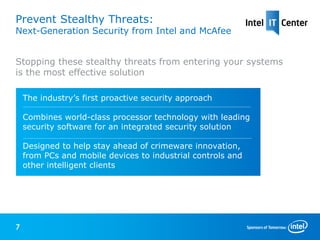 Prevent Stealthy Threats:
Next-Generation Security from Intel and McAfee


Stopping these stealthy threats from entering your systems
is the most effective solution

    The industry’s first proactive security approach

    Combines world-class processor technology with leading
    security software for an integrated security solution

    Designed to help stay ahead of crimeware innovation,
    from PCs and mobile devices to industrial controls and
    other intelligent clients




7
 